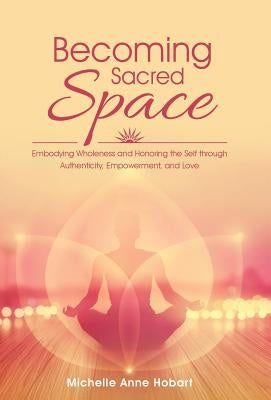 Becoming Sacred Space: Embodying Wholeness and Honoring the Self through Authenticity, Empowerment, and Love by Hobart, Michelle Anne