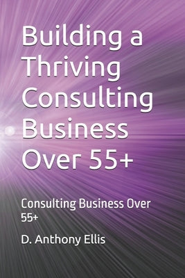 Building a Thriving Consulting Business Over 55+: Consulting Business Over 55+ by Ellis, D. Anthony
