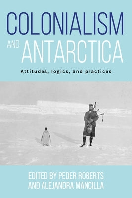 Colonialism and Antarctica: Attitudes, Logics, and Practices by Roberts, Peder