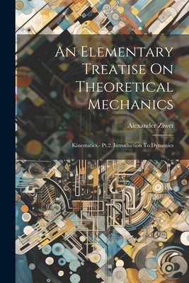 An Elementary Treatise On Theoretical Mechanics: Kinematics.- Pt.2. Introduction To Dynamics by Ziwet, Alexander