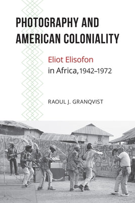 Photography and American Coloniality: Eliot Elisofon in Africa, 1942-1972 by Granqvist, Raoul J.
