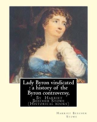 Lady Byron vindicated: a history of the Byron controversy, from its beginning: in 1816 to the present time, By Harriet Beecher Stowe (Histori by Stowe, Harriet Beecher