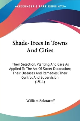 Shade-Trees In Towns And Cities: Their Selection, Planting And Care As Applied To The Art Of Street Decoration; Their Diseases And Remedies; Their Con by Solotaroff, William