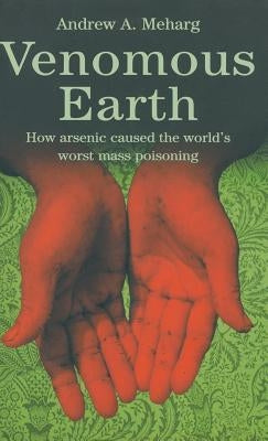 Venomous Earth: How Arsenic Caused the World's Worst Mass Poisoning by Meharg, A.