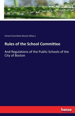 Rules of the School Committee: And Regulations of the Public Schools of the City of Boston by Boston (Mass )., School Committee