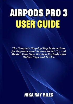 Air Pod Pro 3 User Guide: The Complete Step by Step Instructions for Beginners and Seniors to Set Up, and Master Your New Wireless Earbuds with Hidden by Ray Miles, Mika