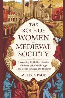 The Role Of Women In Medieval Society: Uncovering the Hidden Histories of Women in the Middle Ages; Their Stories, Struggles, and Triumphs by Page, Melissa