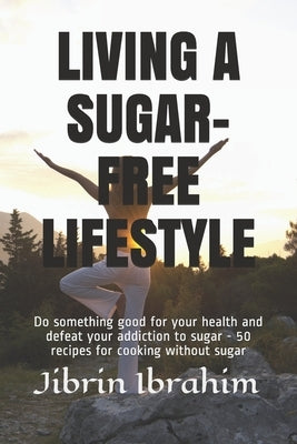 Living a Sugar-Free Lifestyle: Do something good for your health and defeat your addiction to sugar - 50 recipes for cooking without sugar by Abubakar, Sulaiman