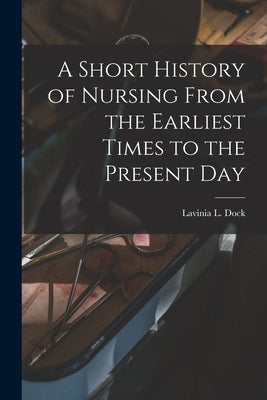 A Short History of Nursing From the Earliest Times to the Present Day by Dock, Lavinia L.