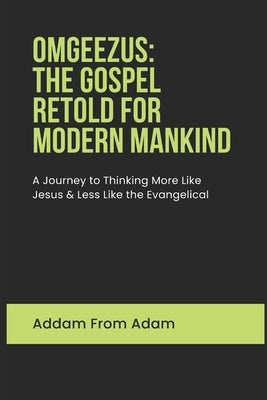 Omgeezus: The Gospel of Jesus Retold for Modern Mankind: A Journey to Thinking More Like Jesus and Less like the Evangelical by From Adam, Addam