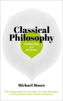 Knowledge in a Nutshell: Classical Philosophy: The Complete Guide to the Founders of Western Philosophy, Including Socrates, Plato, Aristotle, and Epi by Moore, Michael