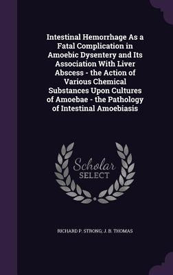 Intestinal Hemorrhage As a Fatal Complication in Amoebic Dysentery and Its Association With Liver Abscess - the Action of Various Chemical Substances by Thomas, Richard P. Strong J. B.