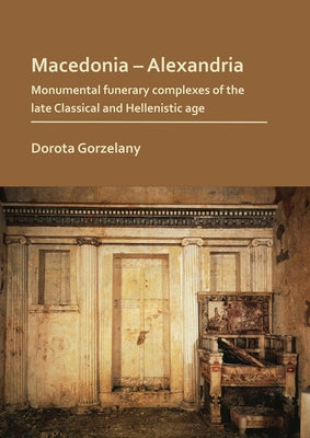 Macedonia - Alexandria: Monumental Funerary Complexes of the Late Classical and Hellenistic Age by Gorzelany, Dorota
