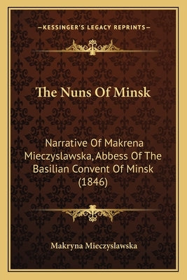 The Nuns Of Minsk: Narrative Of Makrena Mieczyslawska, Abbess Of The Basilian Convent Of Minsk (1846) by Mieczyslawska, Makryna