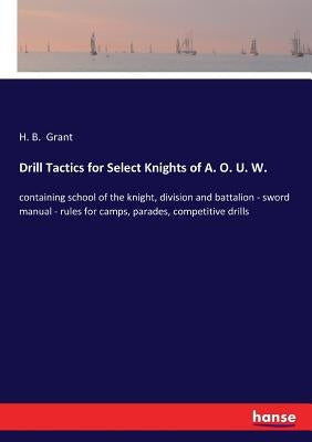 Drill Tactics for Select Knights of A. O. U. W.: containing school of the knight, division and battalion - sword manual - rules for camps, parades, co by Grant, H. B.