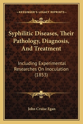 Syphilitic Diseases, Their Pathology, Diagnosis, And Treatment: Including Experimental Researches On Inoculation (1853) by Egan, John Cruise