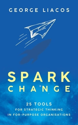 Spark Change: 25 Tools for Strategic Thinking in For-Purpose Organisations by Liacos, George