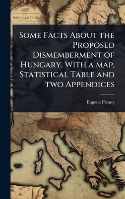 Some Facts About the Proposed Dismemberment of Hungary, With a map, Statistical Table and two Appendices by Pivany, Eugene [From Old Catalog]