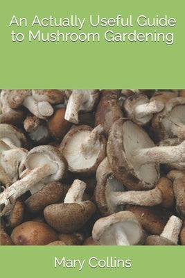 An Actually Useful Guide to Mushroom Gardening by Collins, Mary
