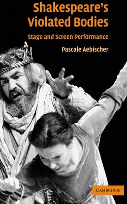 Shakespeare's Violated Bodies: Stage and Screen Performance by Aebischer, Pascale