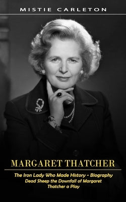 Margaret Thatcher: The Iron Lady Who Made History - Biography (Dead Sheep the Downfall of Margaret Thatcher a Play) by Carleton, Mistie