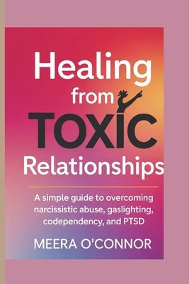 Healing from Toxic Relationships: A Simple Guide to Overcoming Narcissistic Abuse, Gaslighting, Codependency, and Ptsd by O'Connor, Meera