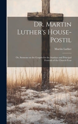 Dr. Martin Luther's House-Postil: or, Sermons on the Gospels for the Sundays and Principal Festivals of the Church-year by Luther, Martin 1483-1546