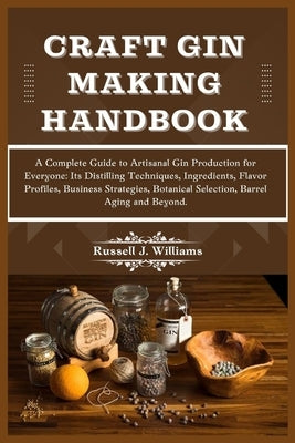 Craft Gin Making Handbook: A Complete Guide to Artisanal Gin Production for Everyone: Its Distilling Techniques, Ingredients, Flavor Profiles, Bu by J. Williams, Russell