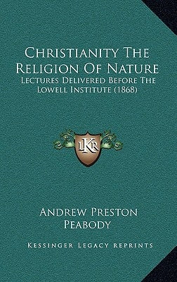 Christianity The Religion Of Nature: Lectures Delivered Before The Lowell Institute (1868) by Peabody, Andrew Preston
