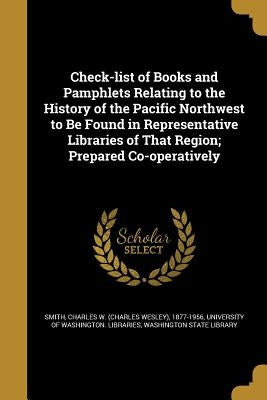 Check-list of Books and Pamphlets Relating to the History of the Pacific Northwest to Be Found in Representative Libraries of That Region; Prepared Co by Smith, Charles W. (Charles Wesley) 1877