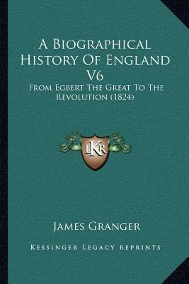 A Biographical History Of England V6: From Egbert The Great To The Revolution (1824) by Granger, James