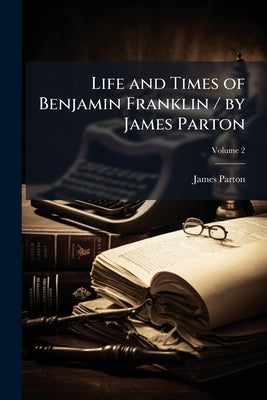 Life and Times of Benjamin Franklin / by James Parton by Parton, James