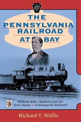 The Pennsylvania Railroad at Bay: William Riley McKeen and the Terre Haute & Indianapolis Railroad by Wallis, Richard T.