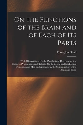 On the Functions of the Brain and of Each of Its Parts: With Observations On the Possibility of Determining the Instincts, Propensities, and Talents, by Gall, Franz Josef