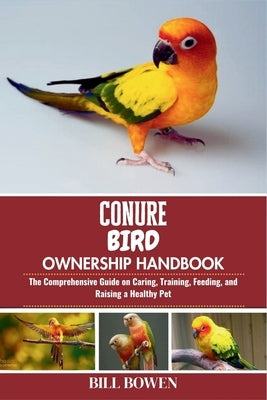 Conure Bird Ownership Handbook: The Comprehensive Guide on Caring, Training, Feeding, and Raising a Healthy Pet by Bowen, Bill