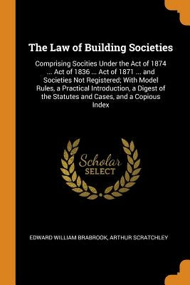 The Law of Building Societies: Comprising Socities Under the Act of 1874 ... Act of 1836 ... Act of 1871 ... and Societies Not Registered; With Model by Brabrook, Edward William
