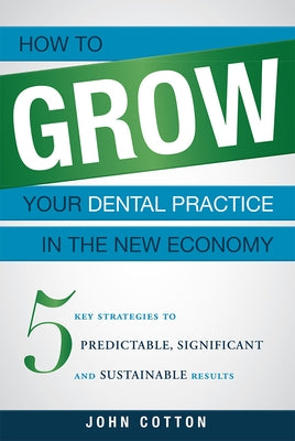 How to Grow Your Dental Practice in the New Economy: 5 Key Strategies to Predictable, Significant and Sustainable Results by John Cotton