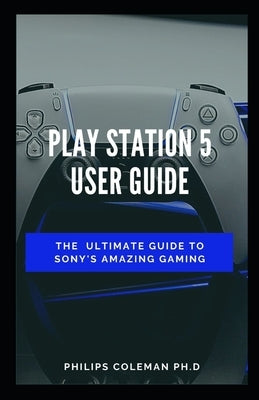 Play Station 5 User Guide: The Ultimate Guide To Sony Amazing Gaming by Coleman Ph. D., Philips