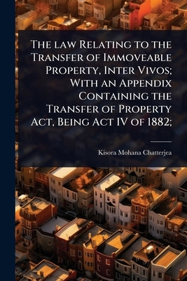 The law Relating to the Transfer of Immoveable Property, Inter Vivos; With an Appendix Containing the Transfer of Property Act, Being Act IV of 1882; by Chatterjea, Kisora Mohana