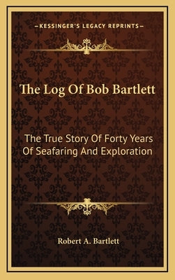 The Log Of Bob Bartlett: The True Story Of Forty Years Of Seafaring And Exploration by Bartlett, Robert A.