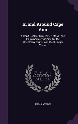 In and Around Cape Ann: A Hand-Book of Gloucester, Mass., and Its Immediate Vicinity. for the Wheelman Tourist and the Summer Visitor by Webber, John S.