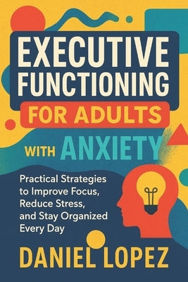 Executive Functioning for Adults with Anxiety: Practical Strategies to Improve Focus, Reduce Stress, and Stay Organized Every Day by Lopez, Daniel
