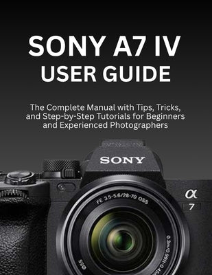 Sony A7 IV User Guide: The Complete Manual with Tips, Tricks, and Step-by-Step Tutorials for Beginners and Experienced Photographers by Morrison, Wilbur I.