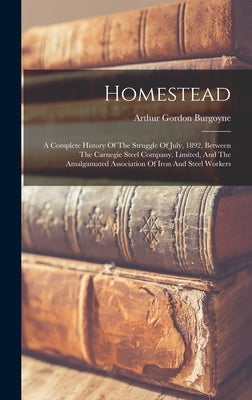 Homestead: A Complete History Of The Struggle Of July, 1892, Between The Carnegie Steel Company, Limited, And The Amalgamated Ass by Burgoyne, Arthur Gordon