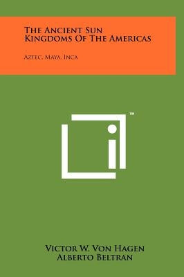 The Ancient Sun Kingdoms Of The Americas: Aztec, Maya, Inca by Hagen, Victor W. Von