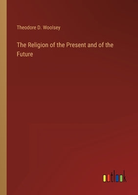 The Religion of the Present and of the Future by Woolsey, Theodore D.