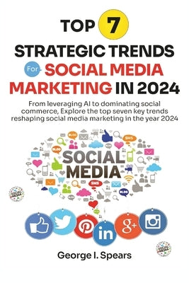 Top 7 Strategic Trends for Social Media Marketing in 2024: From Leveraging AI to Dominating Social Commerce, Learning the Latest Trends and Techniques by Spears, George I.