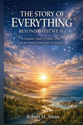 The Story of Everything: BEYOND WHAT WE SEE: A Cinematic Study of Nature, Time, and the Hidden Architecture of Existence in Documentary Film by Abner, Robert H.