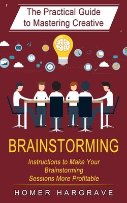 Brainstorming: The Practical Guide to Mastering Creative (Instructions to Make Your Brainstorming Sessions More Profitable) by Hargrave, Homer
