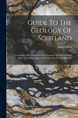 Guide To The Geology Of Scotland: Containing An Account Of The Character, Distribution And More Interesting Appearances Of Its Rocks And Minerals by Nicol, James
